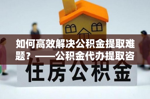 遵化市如何高效解决公积金提取难题？——公积金代办提取咨询服务指南
