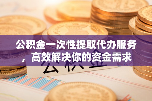 遵化市公积金一次性提取代办服务，高效解决你的资金需求