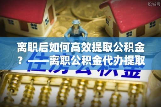 遵化市离职后如何高效提取公积金？——离职公积金代办提取全流程解析
