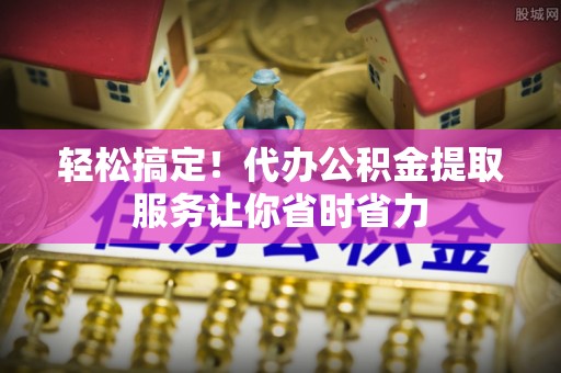 遵化市轻松搞定！代办公积金提取服务让你省时省力