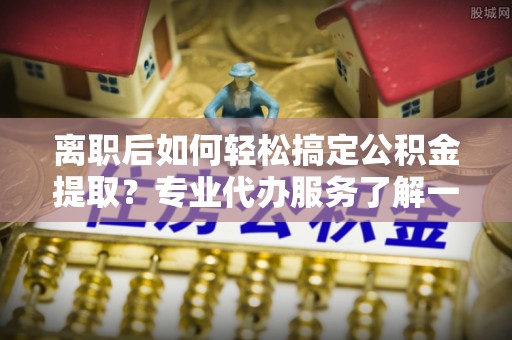 遵化市离职后如何轻松搞定公积金提取？专业代办服务了解一下