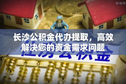 遵化市长沙公积金代办提取，高效解决您的资金需求问题
