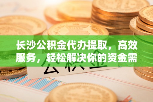 遵化市长沙公积金代办提取，高效服务，轻松解决你的资金需求