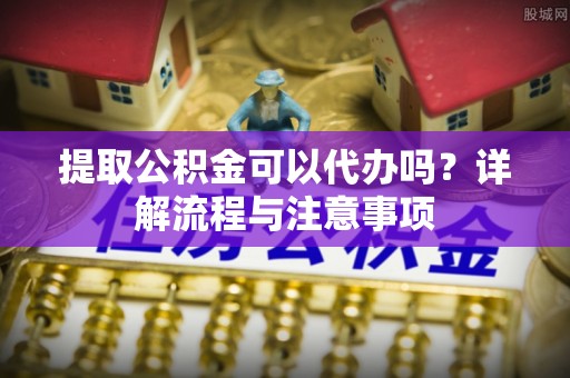 遵化市提取公积金可以代办吗？详解流程与注意事项