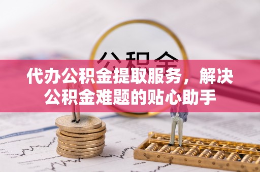 遵化市代办公积金提取服务，解决公积金难题的贴心助手