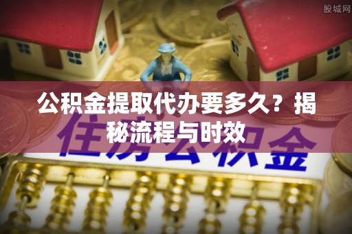 遵化市公积金提取代办要多久？揭秘流程与时效