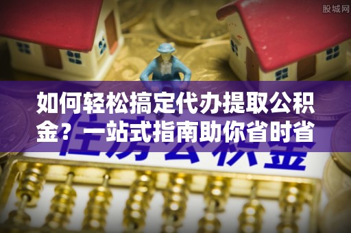遵化市如何轻松搞定代办提取公积金？一站式指南助你省时省心