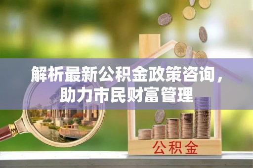 遵化市解析最新公积金政策咨询，助力市民财富管理