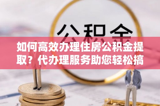 遵化市如何高效办理住房公积金提取？代办理服务助您轻松搞定