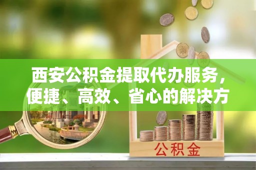 遵化市西安公积金提取代办服务，便捷、高效、省心的解决方案