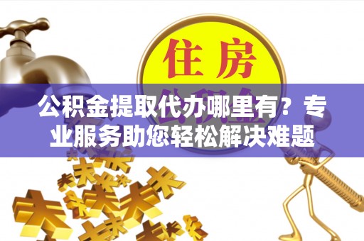 遵化市公积金提取代办哪里有？专业服务助您轻松解决难题