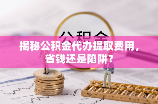 遵化市揭秘公积金代办提取费用，省钱还是陷阱？