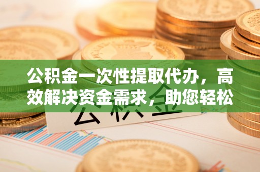 遵化市公积金一次性提取代办，高效解决资金需求，助您轻松应对生活难题