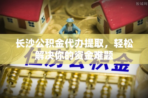 遵化市长沙公积金代办提取，轻松解决你的资金难题
