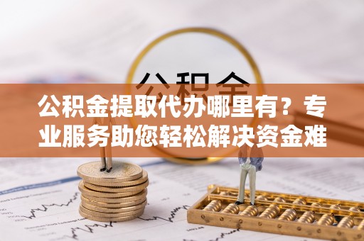 遵化市公积金提取代办哪里有？专业服务助您轻松解决资金难题