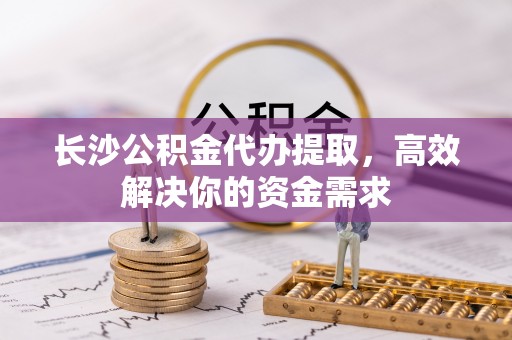 遵化市长沙公积金代办提取，高效解决你的资金需求