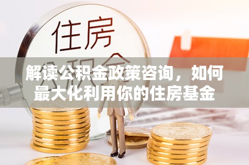 遵化市解读公积金政策咨询，如何最大化利用你的住房基金