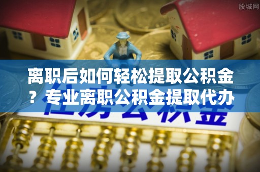 遵化市离职后如何轻松提取公积金？专业离职公积金提取代办服务指南