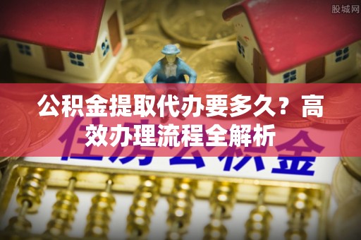 遵化市公积金提取代办要多久？高效办理流程全解析