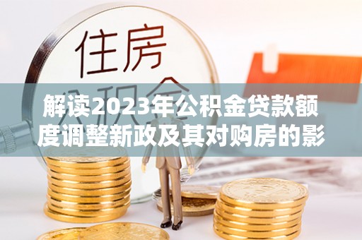 遵化市解读2023年公积金贷款额度调整新政及其对购房的影响