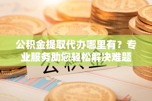 遵化市公积金提取代办哪里有？专业服务助您轻松解决难题