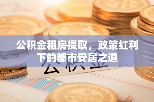 遵化市公积金租房提取，政策红利下的都市安居之道
