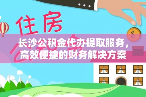 遵化市长沙公积金代办提取服务，高效便捷的财务解决方案
