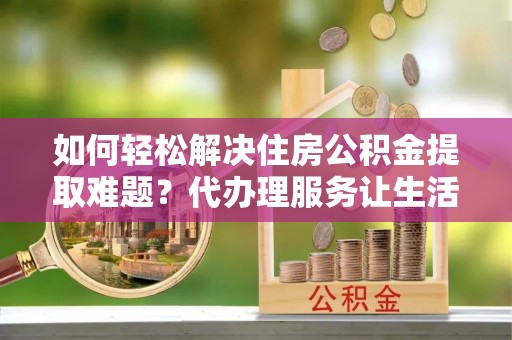 遵化市如何轻松解决住房公积金提取难题？代办理服务让生活更简单
