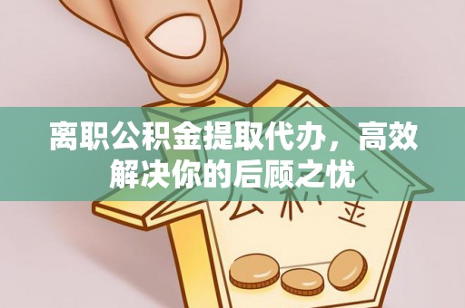 遵化市离职公积金提取代办，高效解决你的后顾之忧