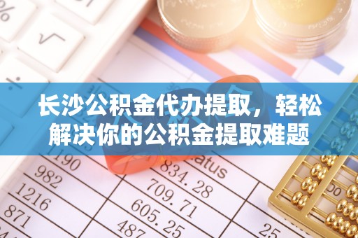 遵化市长沙公积金代办提取，轻松解决你的公积金提取难题
