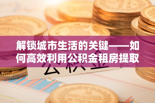遵化市解锁城市生活的关键——如何高效利用公积金租房提取实现居住自由