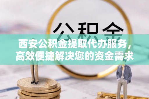 遵化市西安公积金提取代办服务，高效便捷解决您的资金需求