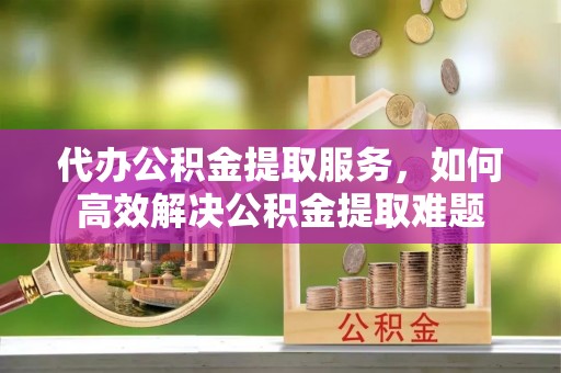 遵化市代办公积金提取服务，如何高效解决公积金提取难题