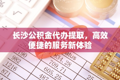 遵化市长沙公积金代办提取，高效便捷的服务新体验