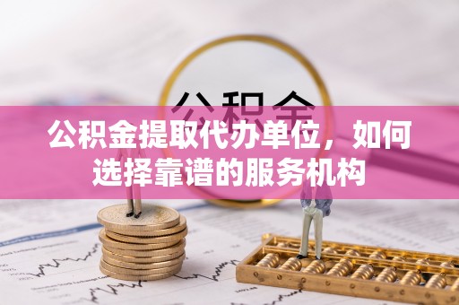 遵化市公积金提取代办单位，如何选择靠谱的服务机构